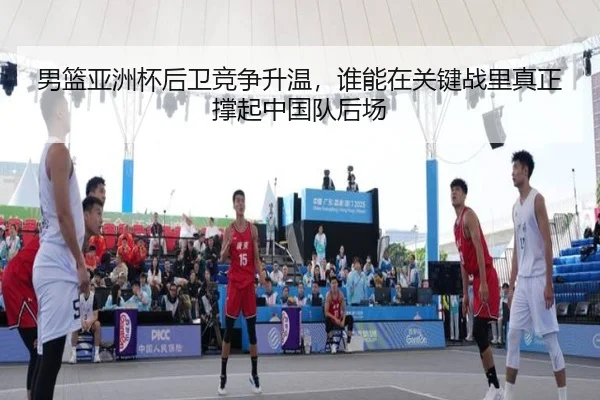 男篮亚洲杯后卫竞争升温，谁能在关键战里真正撑起中国队后场
